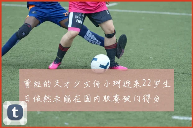 曾经的天才少女何小珂迎来22岁生日依然未能在国内联赛破门得分