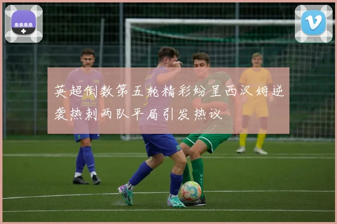 英超倒数第五轮精彩纷呈西汉姆逆袭热刺两队平局引发热议