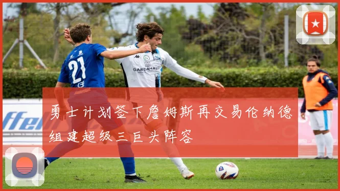 勇士计划签下詹姆斯再交易伦纳德组建超级三巨头阵容