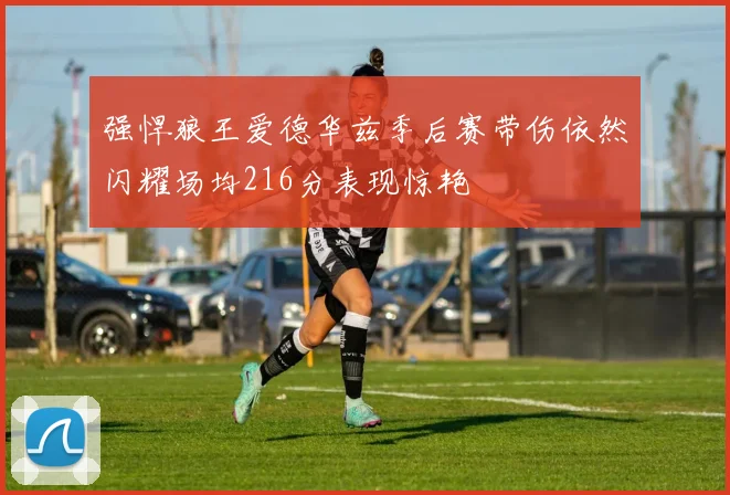 强悍狼王爱德华兹季后赛带伤依然闪耀场均216分表现惊艳