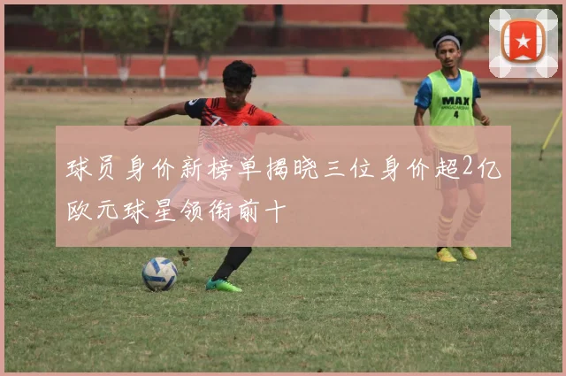 球员身价新榜单揭晓三位身价超2亿欧元球星领衔前十