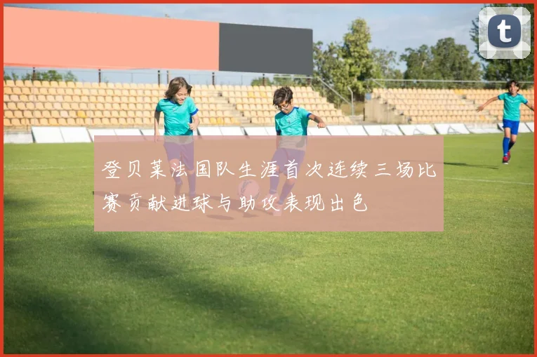 登贝莱法国队生涯首次连续三场比赛贡献进球与助攻表现出色