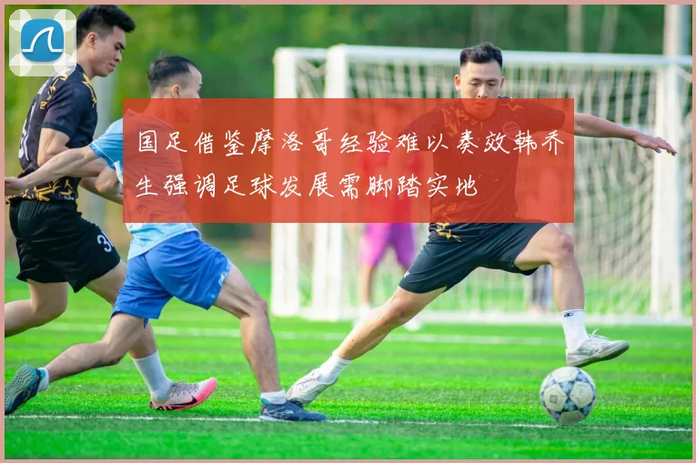国足借鉴摩洛哥经验难以奏效韩乔生强调足球发展需脚踏实地
