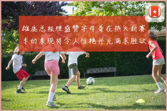雄鹿总经理盛赞字母哥在热火新赛季的表现将令人惊艳并充满求胜欲