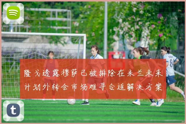 隆戈透露穆萨已被排除在米兰未来计划外转会市场难寻合适解决方案