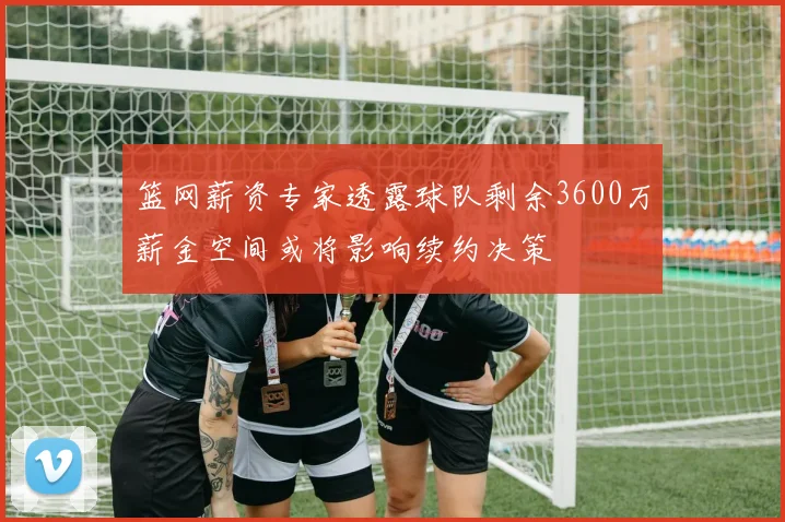 篮网薪资专家透露球队剩余3600万薪金空间或将影响续约决策