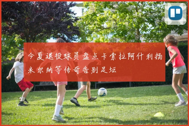 今夏退役球员盘点卡索拉阿什利扬米尔纳等传奇告别足坛