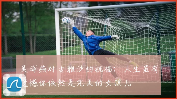 吴海燕对古雅沙的祝福：人生虽有遗憾你依然是完美的女孩儿