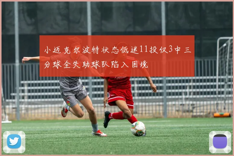 小迈克尔波特状态低迷11投仅3中三分球全失助球队陷入困境