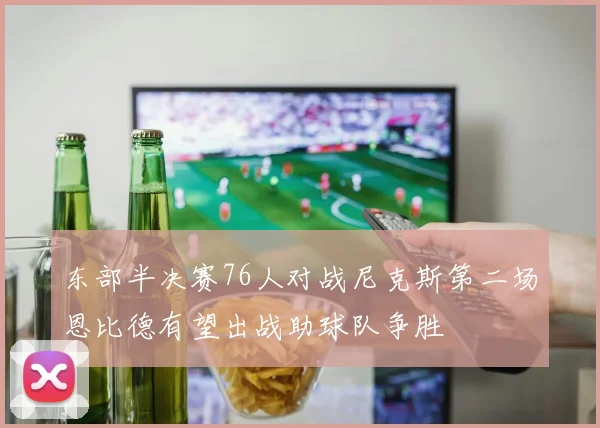 东部半决赛76人对战尼克斯第二场恩比德有望出战助球队争胜