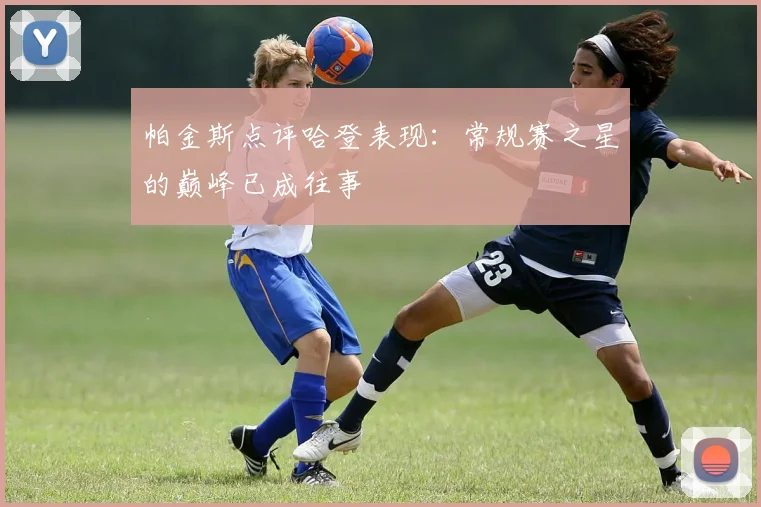 帕金斯点评哈登表现：常规赛之星的巅峰已成往事