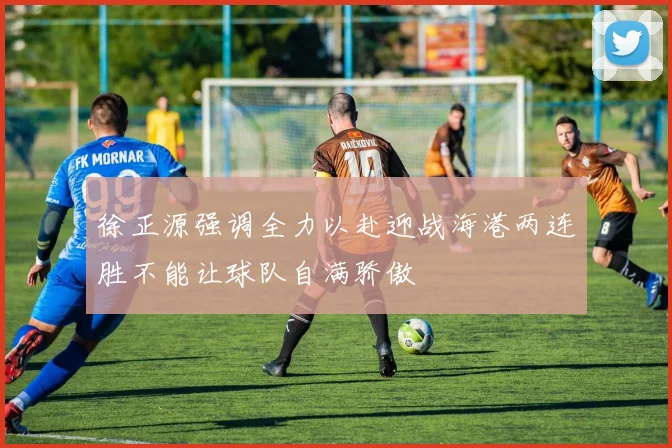 徐正源强调全力以赴迎战海港两连胜不能让球队自满骄傲