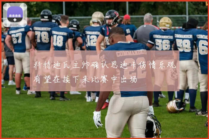 科特迪瓦主帅确认恩迪卡伤情乐观有望在接下来比赛中出场