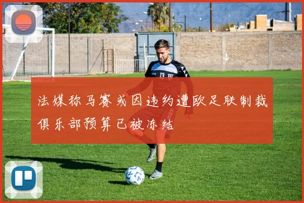 法媒称马赛或因违约遭欧足联制裁俱乐部预算已被冻结