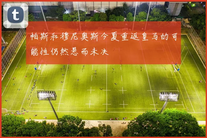 帕斯和穆尼奥斯今夏重返皇马的可能性仍然悬而未决