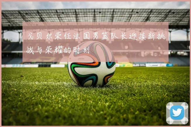 戈贝尔荣任法国男篮队长迎接新挑战与荣耀的时刻