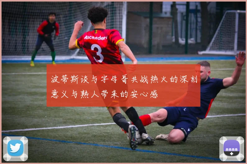 波蒂斯谈与字母哥共战热火的深刻意义与熟人带来的安心感