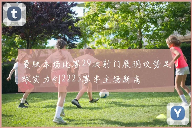 曼联本场比赛29次射门展现攻势足球实力创2223赛季主场新高