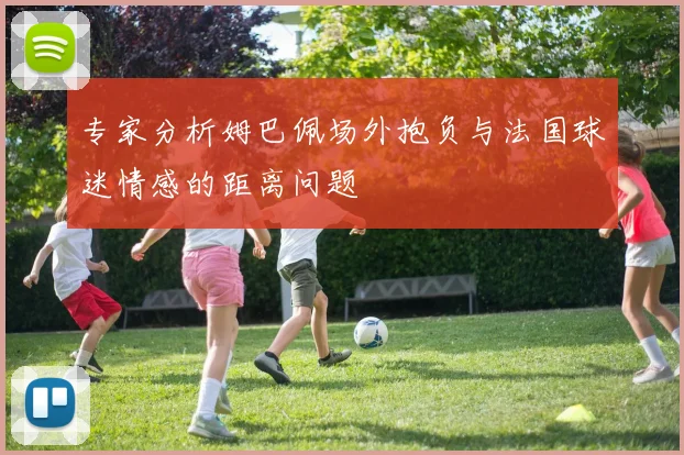 专家分析姆巴佩场外抱负与法国球迷情感的距离问题